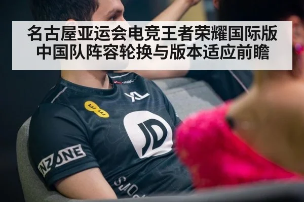 名古屋亚运会电竞王者荣耀国际版 中国队阵容轮换与版本适应前瞻